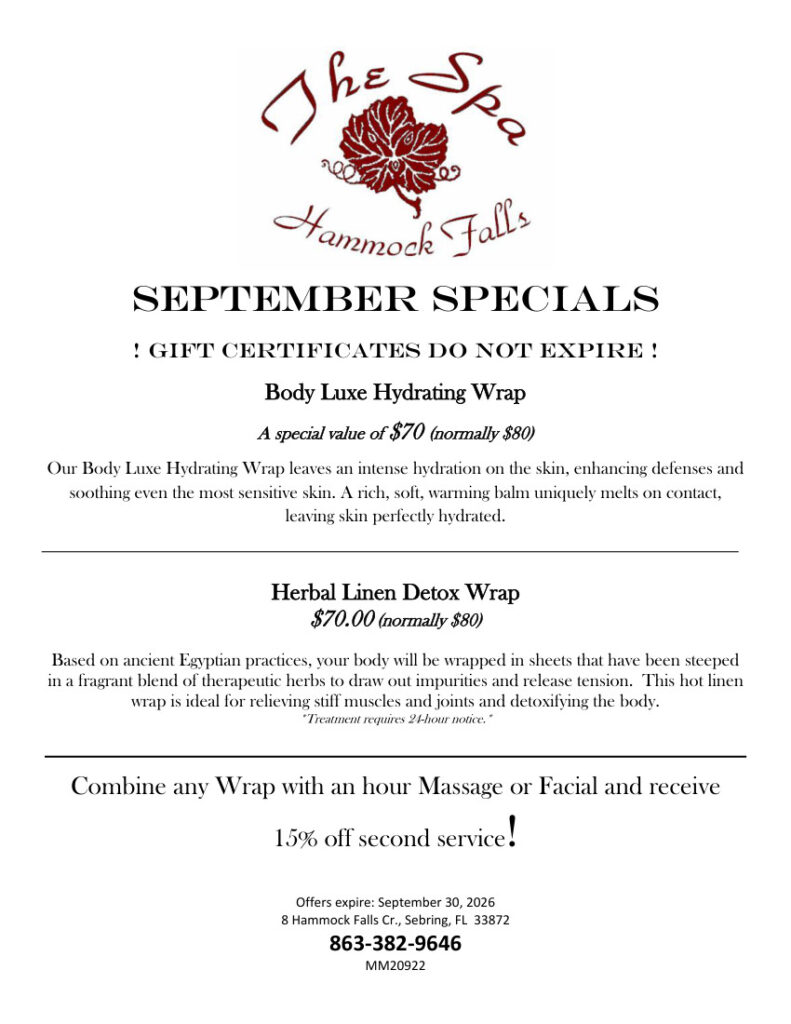 September specials at The Spa at Hammock Falls: gift certificates do not expire. Body Luxe Hydrating Wrap, $70, normally $80; an intensely hydrating treatment that soothes sensitive skin with a rich, warming balm. Herbal Linen Detox Wrap, $70, normally $80; a hot linen wrap with therapeutic herbs intended to relieve muscle and joint stiffness and detoxify the body; 24-hour notice required. Combine either wrap with a one-hour massage or facial and receive 15% off the second service. Offers expire September 30, 2026. Call The Spa at Hammock Falls at 863-382-9646 for more information or to book. Located at 8 Hammock Falls Circle, Sebring, Florida 33872. MM20922.